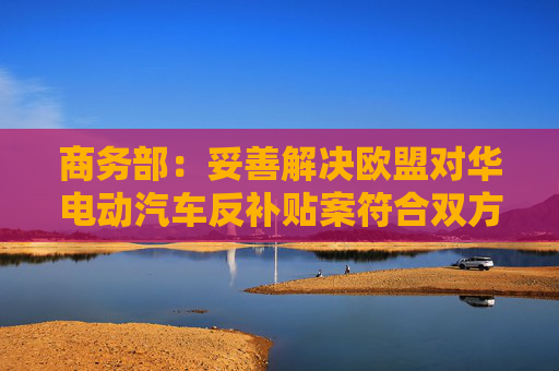 商务部：妥善解决欧盟对华电动汽车反补贴案符合双方利益