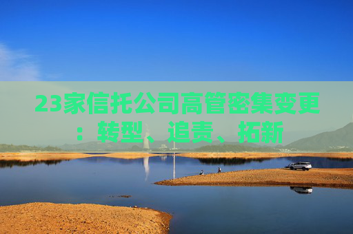 23家信托公司高管密集变更：转型、追责、拓新