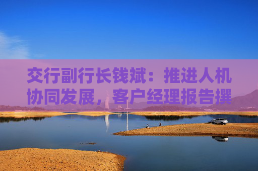交行副行长钱斌：推进人机协同发展，客户经理报告撰写时间减少超过50%