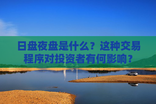 日盘夜盘是什么？这种交易程序对投资者有何影响？