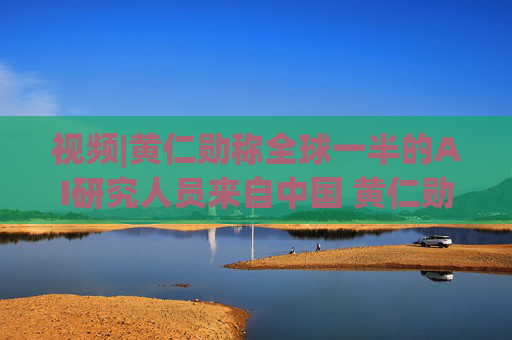 视频|黄仁勋称全球一半的AI研究人员来自中国 黄仁勋分析中国为何AI方面会有巨大贡献
