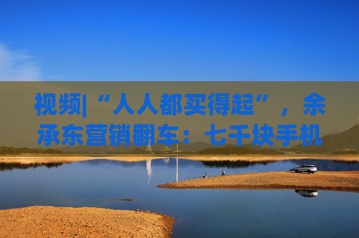 视频|“人人都买得起”，余承东营销翻车：七千块手机让网友破防了！余承东回应：我不太会说话，情商也低