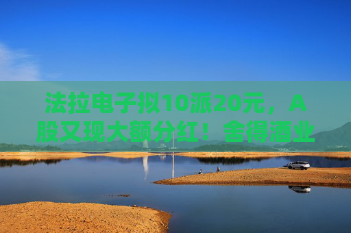 法拉电子拟10派20元，A股又现大额分红！舍得酒业、健民集团、汤臣倍健虽然业绩下滑，但仍然计划分红