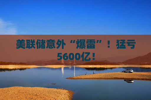 美联储意外“爆雷”！猛亏5600亿！