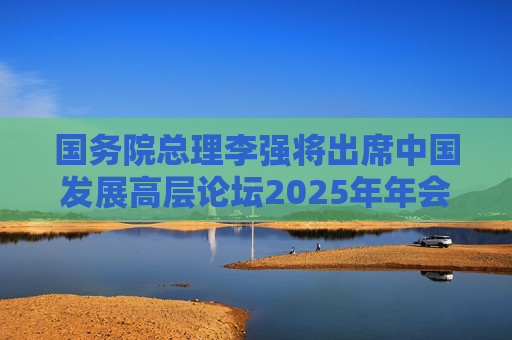 国务院总理李强将出席中国发展高层论坛2025年年会开幕式