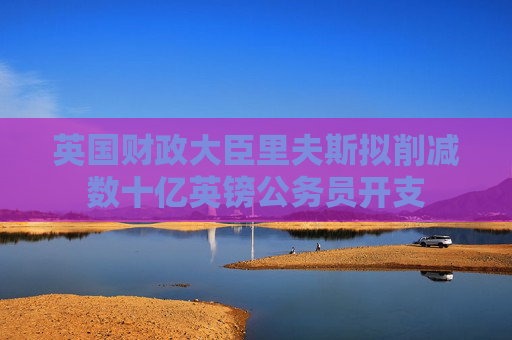 英国财政大臣里夫斯拟削减数十亿英镑公务员开支