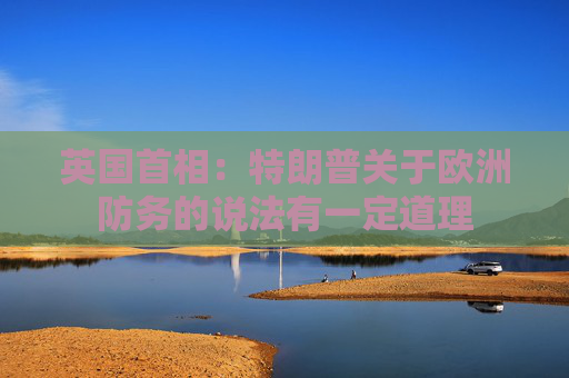 英国首相：特朗普关于欧洲防务的说法有一定道理
