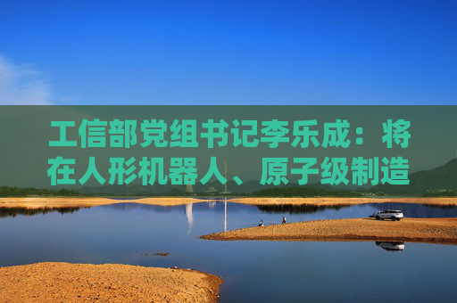 工信部党组书记李乐成：将在人形机器人、原子级制造等新兴领域，谋划布局一批国家科技重大项目