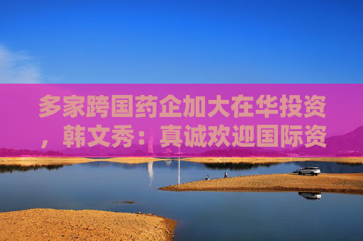 多家跨国药企加大在华投资，韩文秀：真诚欢迎国际资本回归中国
