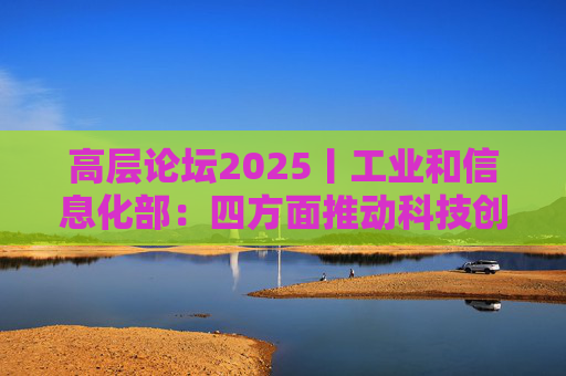 高层论坛2025丨工业和信息化部：四方面推动科技创新和产业创新深度融合