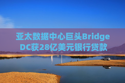 亚太数据中心巨头Bridge DC获28亿美元银行贷款