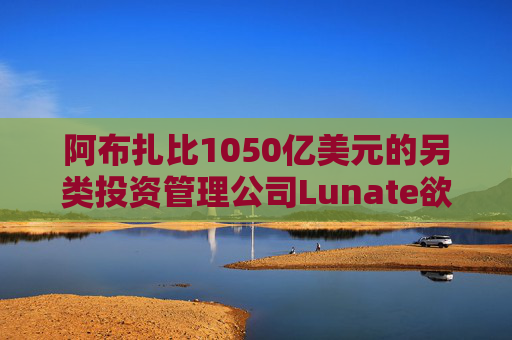阿布扎比1050亿美元的另类投资管理公司Lunate欲进军亚洲市场