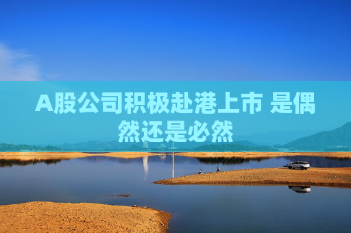 A股公司积极赴港上市 是偶然还是必然