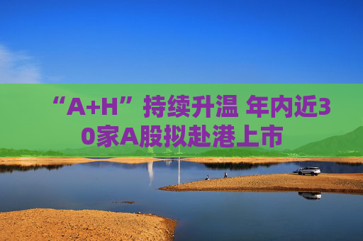 “A+H”持续升温 年内近30家A股拟赴港上市