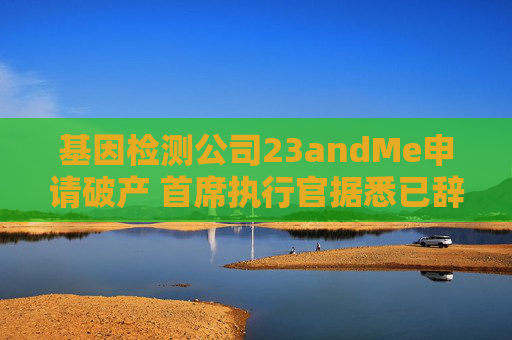 基因检测公司23andMe申请破产 首席执行官据悉已辞职