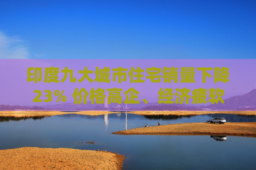 印度九大城市住宅销量下降23% 价格高企、经济疲软阻挡了购房者