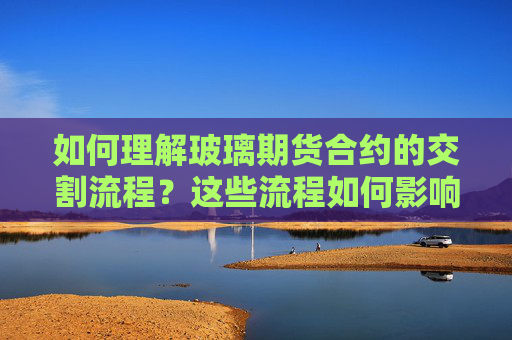 如何理解玻璃期货合约的交割流程？这些流程如何影响交易结果？