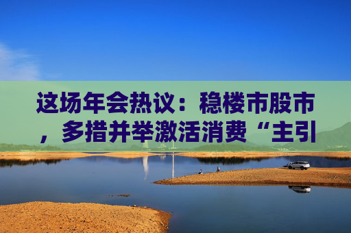 这场年会热议：稳楼市股市，多措并举激活消费“主引擎”