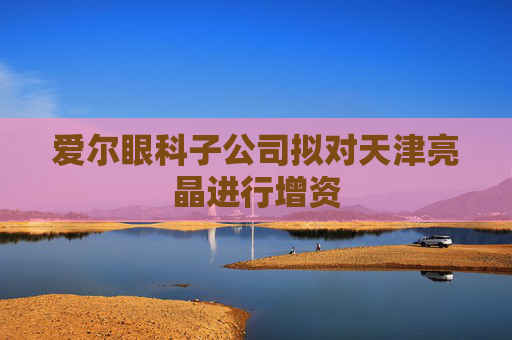 爱尔眼科子公司拟对天津亮晶进行增资