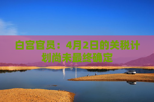 白宫官员：4月2日的关税计划尚未最终确定