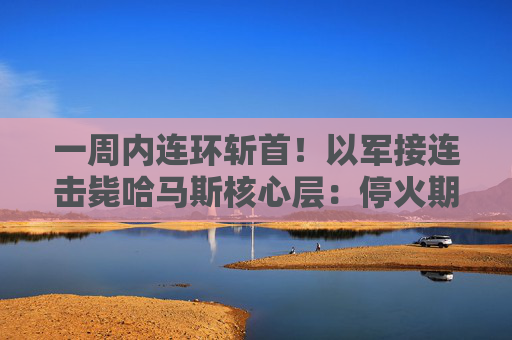 一周内连环斩首！以军接连击毙哈马斯核心层：停火期情报搜集立奇功？
