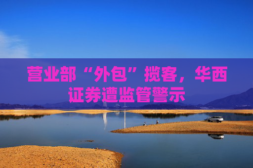 营业部“外包”揽客，华西证券遭监管警示