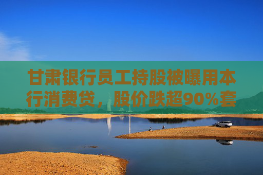 甘肃银行员工持股被曝用本行消费贷，股价跌超90%套牢本行持股员工