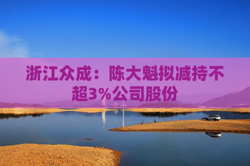 浙江众成：陈大魁拟减持不超3%公司股份