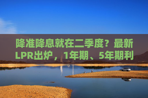 降准降息就在二季度？最新LPR出炉，1年期、5年期利率连续5个月“按兵不动”