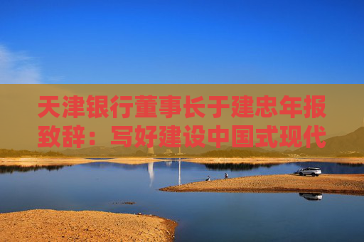天津银行董事长于建忠年报致辞：写好建设中国式现代化天津银行“章节”