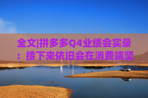 全文|拼多多Q4业绩会实录：接下来依旧会在消费端坚持长期、高质量的投入