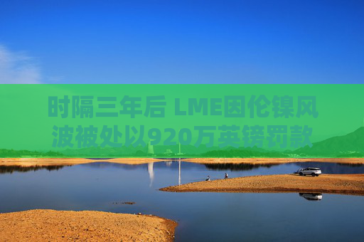 时隔三年后 LME因伦镍风波被处以920万英镑罚款