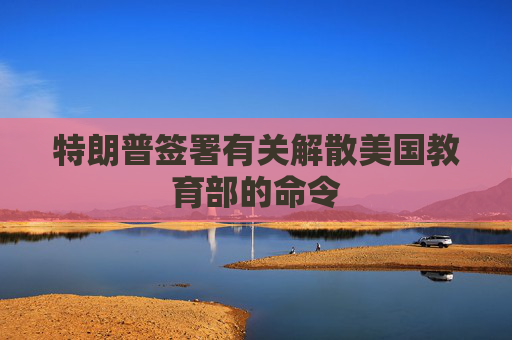 特朗普签署有关解散美国教育部的命令