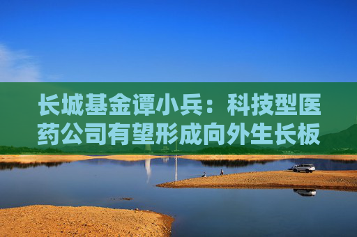长城基金谭小兵：科技型医药公司有望形成向外生长板块效应