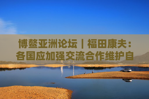 博鳌亚洲论坛｜福田康夫：各国应加强交流合作维护自由贸易