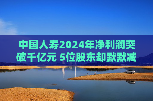 中国人寿2024年净利润突破千亿元 5位股东却默默减持