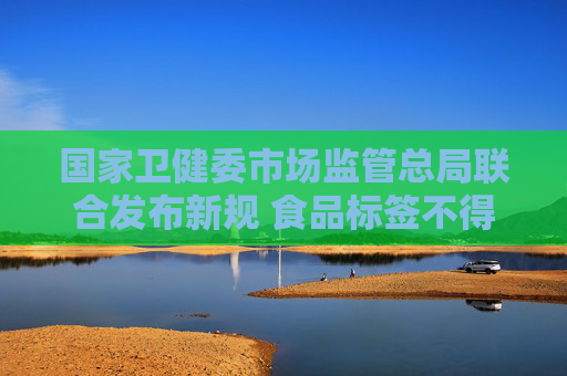 国家卫健委市场监管总局联合发布新规 食品标签不得强调“零添加”