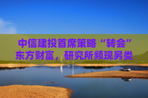 中信建投首席策略“转会”东方财富，研究所频现另类跳槽