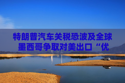 特朗普汽车关税恐波及全球 墨西哥争取对美出口“优惠待遇”
