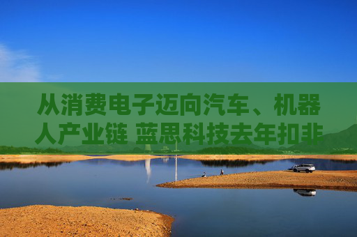 从消费电子迈向汽车、机器人产业链 蓝思科技去年扣非净利增长46.31%