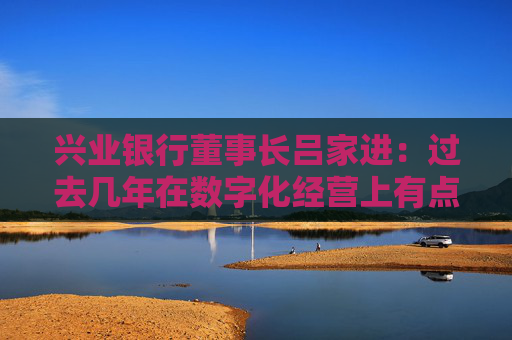 兴业银行董事长吕家进：过去几年在数字化经营上有点滞后，现在窘境已经过去