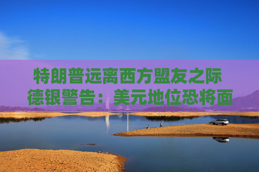 特朗普远离西方盟友之际 德银警告：美元地位恐将面临重大风险