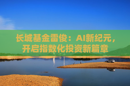 长城基金雷俊：AI新纪元，开启指数化投资新篇章