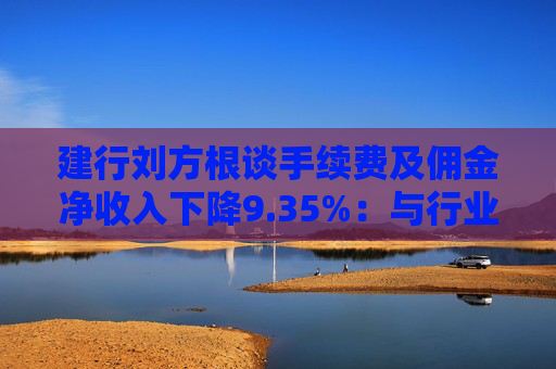 建行刘方根谈手续费及佣金净收入下降9.35%：与行业趋势一致，呈现三大积极变化