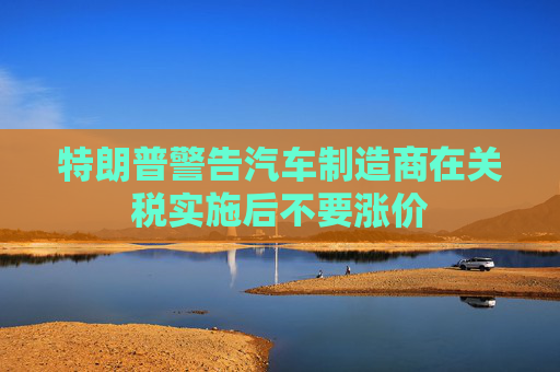 特朗普警告汽车制造商在关税实施后不要涨价