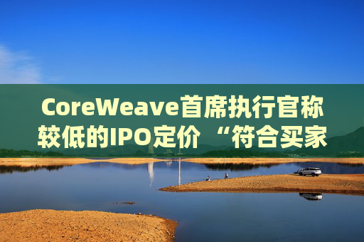 CoreWeave首席执行官称较低的IPO定价 “符合买家的兴趣所在”
