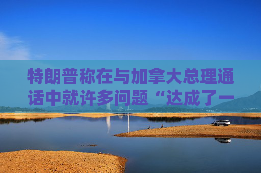 特朗普称在与加拿大总理通话中就许多问题“达成了一致”