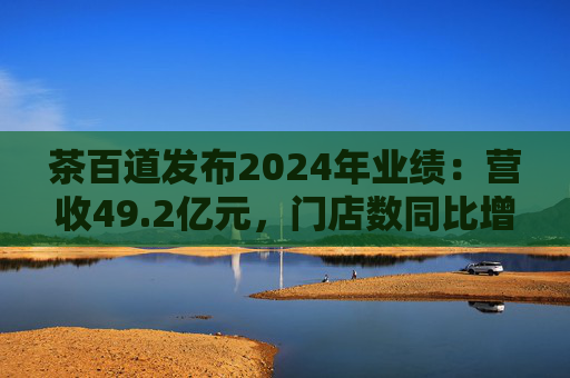 茶百道发布2024年业绩：营收49.2亿元，门店数同比增长7.6%