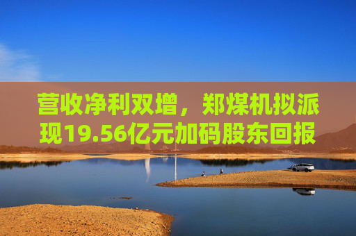 营收净利双增，郑煤机拟派现19.56亿元加码股东回报