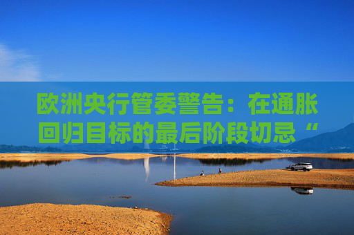欧洲央行管委警告：在通胀回归目标的最后阶段切忌“过度乐观”